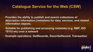 Catalogue Service for the Web (CSW)
• Provides the ability to publish and search collections of
descriptive information (metadata) for data, services, and related
information objects.
• Suitable for publishing and accessing metadata (e.g. NMF, ISO
19115 etc) over a network
• Example operations: GetRecords, DescribeRecord, Transaction
15
 