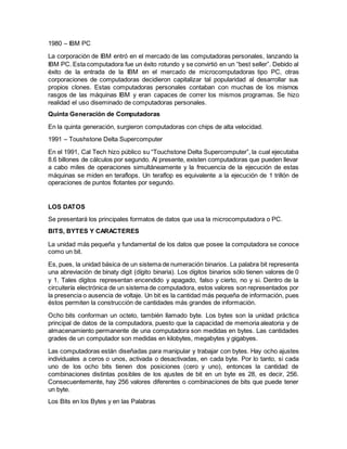 1980 – IBM PC
La corporación de IBM entró en el mercado de las computadoras personales, lanzando la
IBM PC. Esta computadora fue un éxito rotundo y se convirtió en un “best seller”. Debido al
éxito de la entrada de la IBM en el mercado de microcomputadoras tipo PC, otras
corporaciones de computadoras decidieron capitalizar tal popularidad al desarrollar sus
propios clones. Estas computadoras personales contaban con muchas de los mismos
rasgos de las máquinas IBM y eran capaces de correr los mismos programas. Se hizo
realidad el uso diseminado de computadoras personales.
Quinta Generación de Computadoras
En la quinta generación, surgieron computadoras con chips de alta velocidad.
1991 – Toushstone Delta Supercomputer
En el 1991, Cal Tech hizo público su “Touchstone Delta Supercomputer”, la cual ejecutaba
8.6 billones de cálculos por segundo. Al presente, existen computadoras que pueden llevar
a cabo miles de operaciones simultáneamente y la frecuencia de la ejecución de estas
máquinas se miden en teraflops. Un teraflop es equivalente a la ejecución de 1 trillón de
operaciones de puntos flotantes por segundo.
LOS DATOS
Se presentará los principales formatos de datos que usa la microcomputadora o PC.
BITS, BYTES Y CARACTERES
La unidad más pequeña y fundamental de los datos que posee la computadora se conoce
como un bit.
Es, pues, la unidad básica de un sistema de numeración binarios. La palabra bit representa
una abreviación de binaty digit (dígito binaria). Los dígitos binarios sólo tienen valores de 0
y 1. Tales dígitos representan encendido y apagado, falso y cierto, no y si. Dentro de la
circuitería electrónica de un sistema de computadora, estos valores son representados por
la presencia o ausencia de voltaje. Un bit es la cantidad más pequeña de información, pues
éstos permiten la construcción de cantidades más grandes de información.
Ocho bits conforman un octeto, también llamado byte. Los bytes son la unidad práctica
principal de datos de la computadora, puesto que la capacidad de memoria aleatoria y de
almacenamiento permanente de una computadora son medidas en bytes. Las cantidades
grades de un computador son medidas en kilobytes, megabytes y gigabyes.
Las computadoras están diseñadas para manipular y trabajar con bytes. Hay ocho ajustes
individuales a ceros o unos, activada o desactivadas, en cada byte. Por lo tanto, si cada
uno de los ocho bits tienen dos posiciones (cero y uno), entonces la cantidad de
combinaciones distintas posibles de los ajustes de bit en un byte es 28, es decir, 256.
Consecuentemente, hay 256 valores diferentes o combinaciones de bits que puede tener
un byte.
Los Bits en los Bytes y en las Palabras
 