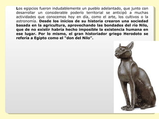 L os egipcios fueron indudablemente un pueblo adelantado, que junto con desarrollar un considerable poderío territorial se anticipó a muchas actividades que conocemos hoy en día, como el arte, los cultivos o la astronomía.  Desde los inicios de su historia crearon una sociedad basada en la agricultura, aprovechando las bondades del río Nilo, que de no existir habría hecho imposible la existencia humana en ese lugar. Por lo mismo, el gran historiador griego Herodoto se refería a Egipto como el “don del Nilo”.  