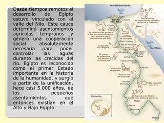 Desde tiempos remotos el desarrollo de Egipto estuvo vinculado con el valle del Nilo. Este cauce determinó asentamientos agrícolas tempranos y generó una cooperación social absolutamente necesaria para poder controlar las aguas durante las crecidas del río. Egipto es reconocido como el primer Estado importante en la historia de la humanidad, y surgió a partir de la unificación, hace casi 5.000 años, de los pequeños asentamientos que entonces existían en el Alto y Bajo Egipto. 