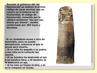 Durante el gobierno del rey Hammurabi se elaboró el primer código de leyes escritas que se conoce en la historia de la Humanidad. El código de Hammurabi, conocido por la célebre sentencia “ojo por ojo, diente por diente”, estaba conformado por 282 leyes y decretos. •   Si un ciudadano acusa a otro de homicidio, pero no puede demostrarlo, entonces el que lo acusó será muerto. •  Si un niño ha pegado a su padre, a ese niño se le cortarán las manos. •  Si un hombre ha destruido el ojo a un hombre libre, a él también se le destruirá un ojo. •  Si ha roto un hueso al otro, a él se le romperá un hueso.   