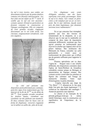 La nef à trois travées, non voûtée, est
directement éclairée par de petites fenêtres
romanes très ébrasées intérieurement. Les
bas-côtés ont été refaits au XV ème siècle. Il
semble que la nef soit très ancienne ;
certains auteurs (Grand en particulier) en
feraient remonter la construction à
l'époque carolingienne, Elle est composée
de trois grandes arcades s'appuyant
directement sur le sol (côté nord). Les
claveaux, soigneusement extradossés, sont
très réguliers,

Le côté sud présente une
disposition particulièrement peu commune,
peut-être signe d’un renforcement que l'on
daterait de la fin du XI ème ou du début du
XII ème. Trois grandes arcades encadrent
les fenêtres hautes, retombant aux
extrémités sur des piédroits non moulurés.
Et deux colonnes dont les bases sont en
forme de chapiteaux renversés s'appuient
sur le tailloir en saillie des piles de la nef.

Ces
chapiteaux
sont
ornés
d'élégants entrelacs, une des bases
représente trois petits personnages. Entre
la nef el le chœur, l'arc roman en pleincintre a été remplacé par un arc en tierspoint. Sur le mur intérieur, façade nord,
près des fonts baptismaux, une cheminée
ancienne assez rudimentaire."
En ce qui concerne l'arc triomphal,
ajoutons que lors des travaux de
remaniement de la charpente, on a pu
observer que le mur qui le surplombe est
composé de deux types de maçonnerie
nettement différenciés, montrant que l'arc
ogival constitue un renforcement pour
recevoir le clocher qui s'appuie ainsi sur les
piliers latéraux. Des architectes des
Bâtiments de France, consultés sur cette
particularité,
y
voient
aussi
un
renforcement du plein-cintre qui n’offrait
pas de garantie suffisante pour supporter le
clocher.
D'autres spécialistes ont vu dans
l’église de
Perguet mais à une échelle
différente, des dispositions constatées dans
l'église de Saint-Philibert de Grandlieu
considérée comme unique en Bretagne et
annonciatrice de l'époque romane. Des
visiteurs avertis voient dans les entrelacs et
figures des colonnes sud l'image de
manuscrits
irlandais.
Autre
sujet
d'interrogation, la petite cheminée.
L'église était-elle une étape du
"Tro Breiz" ? Y allumait-on le feu pour
tiédir l'air près des fonds baptismaux ? Y
veillait-on les dépouilles des naufragés ?
Autant de questions sans réponses
Le choeur et les transepts de la
période gothique n'ont pas le
même
intérêt historique, mais la construction est
significative de l'importance de la
paroisse.

7/15

 