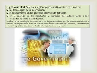 El gobierno electrónico (en inglés e-government) consiste en el uso de:
 las tecnologías de la información
 el conocimiento en los procesos internos de gobierno
 en la entrega de los productos y servicios del Estado tanto a los
   ciudadanos como a la industria.
Muchas de las tecnologías involucradas y sus implementaciones son las mismas o similares a
aquéllas correspondientes al sector privado del comercio electrónico (o e-business), mientras que
otras son específicas o únicas en relación a las necesidades del gobierno.
 