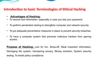 Introduction to basic Terminologies of Ethical Hacking
• Advantages of Hacking:
• To recover lost information, especially in case you lost your password.
• To perform penetration testing to strengthen computer and network security.
• To put adequate preventative measures in place to prevent security breaches.
• To have a computer system that prevents malicious hackers from gaining
access.
Purpose of Hacking: Just for fun, Show-off, Steal important information,
Damaging the system, Hampering privacy, Money extortion, System security
testing, To break policy compliance
 