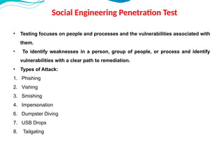 Social Engineering Penetration Test
• Testing focuses on people and processes and the vulnerabilities associated with
them.
• To identify weaknesses in a person, group of people, or process and identify
vulnerabilities with a clear path to remediation.
• Types of Attack:
1. Phishing
2. Vishing
3. Smishing
4. Impersonation
6. Dumpster Diving
7. USB Drops
8. Tailgating
 