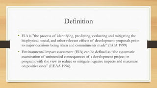 Definition
• EIA is "the process of identifying, predicting, evaluating and mitigating the
biophysical, social, and other relevant effects of development proposals prior
to major decisions being taken and commitments made” (IAIA 1999)
• Environmental impact assessment (EIA) can be defined as “the systematic
examination of unintended consequences of a development project or
program, with the view to reduce or mitigate negative impacts and maximize
on positive ones” (EEAA 1996).
 