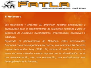 El Metaverso
Los Metaversos y Entornos 3D amplifican nuestras posibilidades y
capacidades para el establecimiento de relaciones humanas y para el
desarrollo de iniciativas investigadoras, empresariales, educativas o
artísticas.
Siguiendo el planteamiento de McLuhan, estas herramientas
funcionan como prolongaciones del cuerpo, pues eliminan las barreras
espacio-temporales. Levy (1998: 24) recalca el carácter humano de
estos entornos virtuales cuando expresa que la virtualización no es
una desencarnación, sino una reinvención, una multiplicación, una
heterogénesis de lo humano.
 