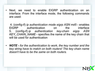 • Next, we need to enable EIGRP authentication on an
interface. From the interface mode, the following commands
are used:
4. (config-if) ip authentication mode eigrp ASN md5 - enables
EIGRP authentication on the interface
5. (config-if) ip authentication key-chain eigrp ASN
KEY_CHAIN_NAME - specifies the name of the key chain that
will be used for authentication
• NOTE - for the authentication to work, the key number and the
key string have to match on both routers! The key chain name
doesn't have to be the same on both routers.
 