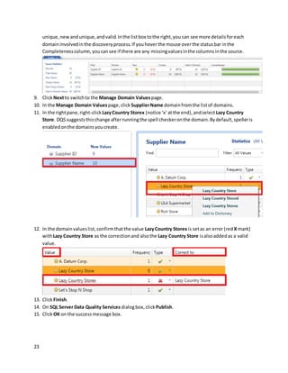 23
unique,newandunique,andvalid.Inthe listbox tothe right,you can see more detailsforeach
domaininvolvedinthe discoveryprocess.If youhoverthe mouse overthe statusbar inthe
Completenesscolumn,youcansee if there are any missingvaluesinthe columnsinthe source.
9. Click Nextto switchto the Manage Domain Valuespage.
10. In the Manage Domain Valuespage,click SupplierName domainfromthe listof domains.
11. In the rightpane,right-clickLazyCountry Storex (notice ‘x’atthe end),andselectLazy Country
Store. DQSsuggeststhischange afterrunningthe spell checkeronthe domain.Bydefault,spelleris
enabledonthe domainsyoucreate.
12. In the domainvalueslist,confirmthatthe value LazyCountry Storex is setas an error (red X mark)
withLazy Country Store as the correctionand alsothe Lazy Country Store isalsoaddedas a valid
value.
13. Click Finish.
14. On SQL Server Data Quality Services dialogbox,click Publish.
15. Click OK on the successmessage box.
 