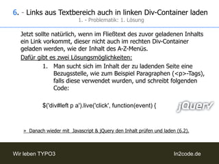 4. - Seiteninhalte manuell in linken Div laden1. - Auslesen der URL der InhaltsseiteProblematik: Die Links sind evtl. relativ angegeben.Lösung: zuerst wird darauf geprüft, ob „http“ im String der URL vorkommt und unsere „baseurl“ vor die Links gesetzt, falls nicht. Außerdem, muss dieser Inhalt natürlich auch noch durch die getUrlScript.php, um auf einen vertrauenswürdigen Host zu prüfen und die Inhalte einer externen Seite laden zu können.Code:varurl = $(this).attr('href');var baseurl = 'http://www.trustedhost.de/PFADZUMINHALT/';if (url.indexOf('http') == -1) {url = baseurl + url;		}varloadurl = 'getUrlScript.php?url=' + url;Falls die Links relativ mit „../“ angegeben sein sollten, kann dies mit folgendem Code durch die baseurl ersetzt werden:loadurl = loadurl.replace(/..\//g, "http://www.trustedhost.de/PFADZUMINHALT/");
