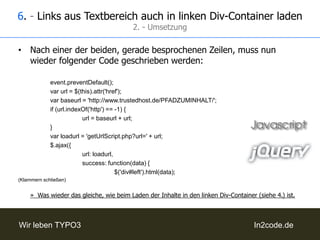 5. - Seiteninhalte aus A-Z-Menü manuell in rechten Div ladenUm das A-Z-Menü eindeutig ansprechen zu können benötigt dieses eine Klasse oder eine ID – z.B. im <ul>-Element des HTML-Templates gesetzt. (hier z.B.: „a-z-menu“)Danach kann mit folgendem Code der Inhalt der links in den rechten Div geladen werden:		$('div#leftul.a-z-menu a').live('click', function(event){event.preventDefault();varurl = $(this).attr('href');varbaseurl = 'http://www.trustedhost.de/PFADZUMINHALT/';if (url.indexOf('http') == -1) {url = baseurl + url;			}varloadurl = 'getUrlScript.php?url=' +url;			$.ajax({url: loadurl,success: function(data) {					$('div#right').html(data);(Klammern schließen)»  Im Grunde also das gleiche, wie beim Laden der Inhalte in den linken Div-Container (siehe 4.), nur dass nicht alle Links angesprochen werden, sondern nur die der Klasse/ID „a-z-menu“.