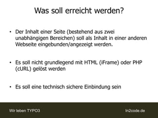 Was soll erreicht werden?Der Inhalt einer Seite (bestehend aus zwei unabhängigen Bereichen) soll als Inhalt in einer anderen Webseite eingebunden/angezeigt werden.Es soll nicht grundlegend mit HTML (iFrame) oder PHP (cURL) gelöst werdenEs soll eine technisch sichere Einbindung sein