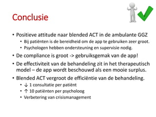 Conclusie
• Positieve attitude naar blended ACT in de ambulante GGZ
• Bij patiënten is de bereidheid om de app te gebruiken zeer groot.
• Psychologen hebben ondersteuning en supervisie nodig.
• De compliance is groot -> gebruiksgemak van de app!
• De effectiviteit van de behandeling zit in het therapeutisch
model – de app wordt beschouwd als een mooie surplus.
• Blended ACT vergroot de efficiëntie van de behandeling.
• ↓ 1 consultatie per patiënt
• ↑ 10 patiënten per psycholoog
• Verbetering van crisismanagement
 