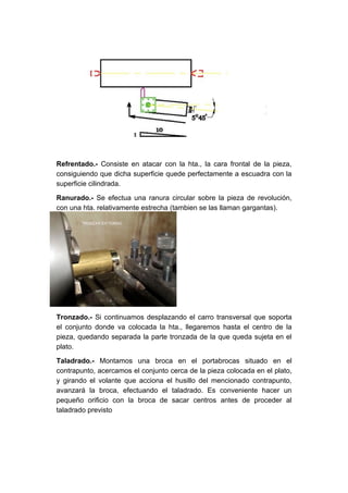 Refrentado.- Consiste en atacar con la hta., la cara frontal de la pieza,
consiguiendo que dicha superficie quede perfectamente a escuadra con la
superficie cilindrada.

Ranurado.- Se efectua una ranura circular sobre la pieza de revolución,
con una hta. relativamente estrecha (tambien se las llaman gargantas).




Tronzado.- Si continuamos desplazando el carro transversal que soporta
el conjunto donde va colocada la hta., llegaremos hasta el centro de la
pieza, quedando separada la parte tronzada de la que queda sujeta en el
plato.

Taladrado.- Montamos una broca en el portabrocas situado en el
contrapunto, acercamos el conjunto cerca de la pieza colocada en el plato,
y girando el volante que acciona el husillo del mencionado contrapunto,
avanzará la broca, efectuando el taladrado. Es conveniente hacer un
pequeño orificio con la broca de sacar centros antes de proceder al
taladrado previsto
 