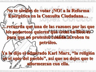 No te olvides de votar ¡NO! a la Reforma Energética en la Consulta Ciudadana… … recuerda que una de las razones por las que los poderosos quieren que creas en Dios es para que no protestes cuando se roben tu petróleo. Ya lo dijo el admirado Karl Marx, “la religión es el opio del pueblo”, así que no dejes que te adormezcan con ella. 