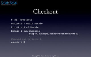 ko mm u n i k ati o n & s ys te m e




                                          Checkout
                       $ cd ~/Projekte
                       Projekte $ mkdir Rennie
                       Projekte $ cd Rennie
                       Rennie $ svn checkout
                                    http://svnrepo/rennie/branches/Umbau
                                    .
                       Checked out revision 4.
                       Rennie $




                                         Einstieg SVN – ©2011 Michael van Engelshoven
 