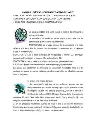 UNIDAD 2 “OXÍGENO, COMPONENTE ACTIVO DEL AIRE”
APARTADO 2.1 ES EL AIRE UNA MEZCLA O UNA SUSTANCIA PURA?
ACTIVIDAD 1 LECTURA Y PARA ELABORAR UN MAPA MENTAL
¿ ES EL AIRE UNA MEZCLA O UNA SUSTANCIA PURA?
La capa que rodea a la tierra recibe el nombre de atmósfera o
simplemente aire.
La atmósfera se divide en varias capas y en cada una la
composición química varía notablemente:
TROPOSFERA es la capa inferior de la atmósfera y la más
próxima a la superficie del planeta, sus principales componentes son el oxígeno
(O2) y el nitrógeno (N2).
ESTRATOSFERA es la capa que sigue, en ella aparece el ozono ( O3 ) en mayor
concentración junto con el oxígeno (O2) y el nitrógeno (N2).
IONOSFERA el helio ( He) y el hidrógeno (H2) son los gases principales.
EXOSFERA posee una concentración de hidrógeno (H2) considerable.
Los gases que conforman la atmósfera se encuentran mezclados entre si y la
cantidad en que se encuentra cada uno de ellos es variable, por ello el aire es una
mezcla de gases.
El aire es una mezcla porque :
1. La composición del aire no es uniforme, algunos de sus
componentes se encuentran en mayor proporción que otros como
el nitrógeno (N2 con 78% aprox.), oxígeno (O2 con 21 % aprox.), y
el bióxido de carbono (CO2). El vapor de agua tiene proporciones
variables. El neón (Ne), helio (He), kriptón (Kr), xenón (Xe) y el argón (Ar), en
conjunto constituyen el 1 % del total de la atmósfera.
2. En los procesos industriales cuando se licua el aire y se hace la destilación
fraccionada, primero se obtiene el nitrógeno (N2) porque su punto de ebullición es
menor, después el oxigeno (O2) y por último los gases raros.
 