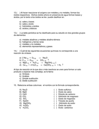 12.( ) Al hacer reaccionar el oxígeno con metales y no metales, forman los
óxidos respectivos. Dichos óxidos ahora en presencia de agua forman bases y
ácidos, por lo tanto a los óxidos se les puede clasificar en:
a) sales y bases
b) sales y ácido
c) hidróxidos y ácidos
d) ácidos y básicos
13.( ) La tabla periódica se ha clasificado para su estudio en dos grandes grupos
de elementos:
a) metales alcalinos y metales alcalino-térreos
b) halógenos y tierras raras
c) metales y no metales
d) elementos representativos y gases
14.( ) Cuál de las siguientes ecuaciones químicas no corresponde a una
reacción de síntesis:
a) 2 Na (s) + O2 (g) → Na2O
b) C (s) + O2(g) → CO2 (g) ↑
c) MgO (s) + H2O (e) → Mg(OH)2 (s) ↓
d) Ca (s) + 2 H2O (e) → Ca(OH)2 (s) ↓ + H2 ↑
Al tipo de reacción en la que dos o más reactivos se unen para formar un solo
producto o especie más compleja, se le llama:
a) Síntesis
b) Análisis
c) Simple sustitución
d) Doble sustitución
15. Relaciona ambas columnas: el nombre con la fórmula correspondiente.
A) Na2O ( ) Ácido sulfúrico
B) MgO ( ) Óxido de calcio
C) CaO ( ) Dióxido de carbono
D) CO2 ( ) Hidróxido de magnesio
E) SO3 ( ) Óxido de magnesio
F) NaOH ( ) Trióxido de azufre
G) Mg(OH)2 ( ) Hidróxido de sodio
H) H2SO4 ( ) Óxido de sodio
I) H2CO3 ( ) Ácido carbónico
 