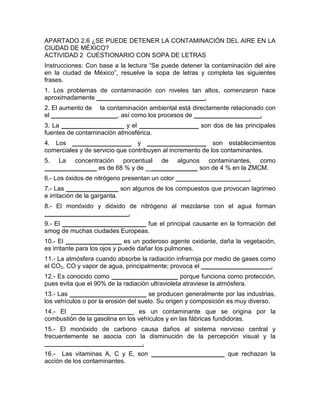 APARTADO 2.6 ¿SE PUEDE DETENER LA CONTAMINACIÓN DEL AIRE EN LA
CIUDAD DE MÉXICO?
ACTIVIDAD 2 CUESTIONARIO CON SOPA DE LETRAS
Instrucciones: Con base a la lectura “Se puede detener la contaminación del aire
en la ciudad de México”, resuelve la sopa de letras y completa las siguientes
frases.
1. Los problemas de contaminación con niveles tan altos, comenzaron hace
aproximadamente _______________________________.
2. El aumento de la contaminación ambiental está directamente relacionado con
el ___________________, así como los procesos de ___________________.
3. La __________________ y el _________________ son dos de las principales
fuentes de contaminación atmosférica.
4. Los _________________ y _________________ son establecimientos
comerciales y de servicio que contribuyen al incremento de los contaminantes.
5. La concentración porcentual de algunos contaminantes, como
_______________ es de 68 % y de _______________ son de 4 % en la ZMCM.
6.- Los óxidos de nitrógeno presentan un color _____________________.
7.- Las _______________ son algunos de los compuestos que provocan lagrimeo
e irritación de la garganta.
8.- El monóxido y dióxido de nitrógeno al mezclarse con el agua forman
________________________.
9.- El ________________________ fue el principal causante en la formación del
smog de muchas ciudades Europeas.
10.- El ________________ es un poderoso agente oxidante, daña la vegetación,
es irritante para los ojos y puede dañar los pulmones.
11.- La atmósfera cuando absorbe la radiación infrarroja por medio de gases como
el CO2, CO y vapor de agua, principalmente; provoca el ____________________.
12.- Es conocido como ___________________ porque funciona como protección,
pues evita que el 90% de la radiación ultravioleta atraviese la atmósfera.
13.- Las ______________________ se producen generalmente por las industrias,
los vehículos o por la erosión del suelo. Su origen y composición es muy diverso.
14.- El __________________ es un contaminante que se origina por la
combustión de la gasolina en los vehículos y en las fábricas fundidoras.
15.- El monóxido de carbono causa daños al sistema nervioso central y
frecuentemente se asocia con la disminución de la percepción visual y la
____________________________.
16.- Las vitaminas A, C y E, son _____________________ que rechazan la
acción de los contaminantes.
 