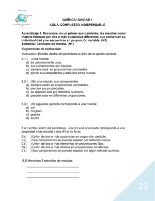 23
QUÍMICA I UNIDAD 1
AGUA, COMPUESTO INDISPENSABLE
Aprendizaje 8. Reconoce, en un primer acercamiento, las mezclas como
materia formada por dos o más sustancias diferentes que conservan su
individualidad y se encuentran en proporción variable. (N1)
Temática: Concepto de mezcla. (N1)
Sugerencias de evaluación
Instrucción: Escribe dentro del paréntesis la letra de la opción correcta.
8.1 ( ) Una mezcla:
a) es químicamente pura.
b) sus componentes son líquidos.
c) siempre está en proporciones constantes.
d) pierde sus propiedades y adquiere otras nuevas
8.2 ( ) En una mezcla, sus componentes:
a) siempre están en proporciones constantes.
b) pierden sus propiedades.
c) se separan solo por métodos químicos.
d) pueden estar en diferentes proporciones.
8.3 ( ) El siguiente ejemplo corresponde a una mezcla:
a) sal
b) oxígeno
c) granito
d) azufre
8.4 Escribe dentro del paréntesis una (V) si el enunciado corresponde a una
propiedad e las mezcla o una (F) si no lo es.
A) ( ) Unión de dos o más sustancias en proporción variable.
B) ( ) Sus componentes se pueden separar por métodos físicos.
C) ( ) Unión de dos o más elementos en proporciones fijas.
D) ( ) Unión de dos o más átomos en proporciones constantes.
E) ( ) Sus componentes se pueden separar por algún método químico.
8.5 Menciona 3 ejemplos de mezclas:
_______________________________
_______________________________
_______________________________
 