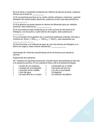 50
B) Si se tiene un recipiente constituido por millones de átomos de sodio, podemos
afirmar que el sodio es: ___________
C) Si una partícula que tiene en su núcleo central: protones y neutrones, y girando
alrededor del núcleo existen electrones, podemos concluir que esta partícula es:
______________
D) Si la glicerina se puede separar en átomos de diferentes tipos por métodos
químicos, esta sustancia es: ______________
E) Si una sustancia está constituida por la unión química de dos átomos de
hidrógeno, uno de azufre y cuatro átomos de oxígeno, esta sustancia es:
___________
F) La combustión de la gasolina de un automóvil empleando símbolos, fórmulas y
números es: 2C8H18 + 25O2 (g) → 16CO2 (g) + 18H2O (l), esto representa una:
____________________
G) Para formarse una molécula de agua se unen dos átomos de hidrógeno a un
átomo de oxígeno, estas uniones representan: ______________
Aprendizaje 48. Indica las características de los fenómenos que estudia la
química.
Sugerencias de evaluación.
48.1 Clasifica los siguientes fenómenos. Escribe dentro del paréntesis la letra (Q)
si lo estudia la química, (F) si lo estudia la física y (B) si lo estudia la biología.
( ) sonido de una campana ( ) combustión de un cerillo
( ) revelado de una fotografía ( ) formación del arco iris
( ) corrosión de los metales ( ) uso de un acumulador
( ) ciclo del agua ( ) la digestión
( ) la caída libre de un cuerpo ( ) la oxidación del plátano
 