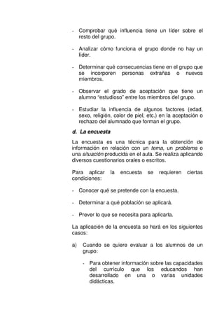 - Comprobar qué influencia tiene un líder sobre el
resto del grupo.
- Analizar cómo funciona el grupo donde no hay un
líder.
- Determinar qué consecuencias tiene en el grupo que
se incorporen personas extrañas o nuevos
miembros.
- Observar el grado de aceptación que tiene un
alumno “estudioso” entre los miembros del grupo.
- Estudiar la influencia de algunos factores (edad,
sexo, religión, color de piel, etc.) en la aceptación o
rechazo del alumnado que forman el grupo.
d. La encuesta
La encuesta es una técnica para la obtención de
información en relación con un tema, un problema o
una situación producida en el aula. Se realiza aplicando
diversos cuestionarios orales o escritos.
Para aplicar la encuesta se requieren ciertas
condiciones:
- Conocer qué se pretende con la encuesta.
- Determinar a qué población se aplicará.
- Prever lo que se necesita para aplicarla.
La aplicación de la encuesta se hará en los siguientes
casos:
a) Cuando se quiere evaluar a los alumnos de un
grupo:
- Para obtener información sobre las capacidades
del currículo que los educandos han
desarrollado en una o varias unidades
didácticas.
 
