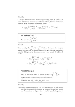 Soluci´on
La integral del numerador es divergente porque l´ım
t→∞
(arc tg t)2 = π2/4 = 0.
Como el l´ımite del denominador tambi´en es inﬁnito, tenemos una indeter-
minaci´on ∞/∞. Aplicando la regla de L’Hˆopital,
L = l´ım
x→∞
x
0 (arc tg t)2 dt
√
x2 + 1
= l´ım
x→∞
(arc tg x)2
x/
√
x2 + 1
=
π2/4
1
= π2
/4.
PROBLEMA 12.62
Resolver l´ım
x→∞
x
0 et2
dt
2
x
0 e2t2
dt
.
Soluci´on
Como las integrales
∞
0
et2
dt y
∞
0
e2t2
dt son divergentes (los integran-
dos son funciones que no est´an acotadas en (0, ∞)), tenemos una indeter-
minaci´on del tipo ∞/∞. Aplicando por dos veces la regla de L’Hˆopital,
resulta:
L = l´ım
x→∞
x
0 et2
dt
2
x
0 e2t2
dt
= l´ım
x→∞
2ex2 x
0 et2
dt
e2x2
= l´ım
x→∞
2
x
0 et2
dt
ex2 = l´ım
x→∞
2ex2
2xex2 = l´ım
x→∞
1/x = 0.
PROBLEMA 12.63
Sea F la funci´on deﬁnida en todo R por F(x) =
1+x2
1
et
t
dt.
a) Estudiar la continuidad y derivabilidad de F.
b) Probar que l´ım
x→∞
F(x) = l´ım
x→−∞
F(x) = ∞.
Soluci´on
a) Como la funci´on integrando f(x) = ex/x es continua en R  {0}, ser´a in-
tegrable en cualquier intervalo que no contenga al cero. Esto implica
que F es continua en R pues, al ser 1 + x2 > 0, cualquier punto del
144
 