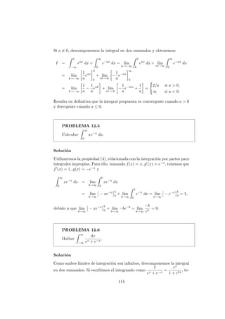 Si a = 0, descomponemos la integral en dos sumandos y obtenemos:
I =
0
−∞
eax
dx +
∞
0
e−ax
dx = l´ım
k→−∞
0
k
eax
dx + l´ım
m→∞
m
0
e−ax
dx
= l´ım
k→−∞
1
a
eax
0
k
+ l´ım
m→∞
−
1
a
e−ax
m
0
= l´ım
k→−∞
1
a
−
1
a
eak
+ l´ım
m→∞
−
1
a
e−am
+
1
a
=
2/a si a > 0,
∞ si a < 0.
Resulta en deﬁnitiva que la integral propuesta es convergente cuando a > 0
y divergente cuando a ≤ 0.
PROBLEMA 12.5
Calcular
∞
0
xe−x
dx.
Soluci´on
Utilizaremos la propiedad (4), relacionada con la integraci´on por partes para
integrales impropias. Para ello, tomando f(x) = x, g (x) = e−x, tenemos que
f (x) = 1, g(x) = −e−x y
∞
0
xe−x
dx = l´ım
b→∞
b
0
xe−x
dx
= l´ım
b→∞
− xe−x b
0
+ l´ım
b→∞
b
0
e−x
dx = l´ım
b→∞
− e−x b
0
= 1,
debido a que l´ım
b→∞
− xe−x b
0
= l´ım
b→∞
−be−b
= l´ım
b→∞
−b
eb
= 0.
PROBLEMA 12.6
Hallar
∞
−∞
dx
ex + e−x
.
Soluci´on
Como ambos l´ımites de integraci´on son inﬁnitos, descomponemos la integral
en dos sumandos. Si escribimos el integrando como
1
ex + e−x
=
ex
1 + e2x
, te-
114
 