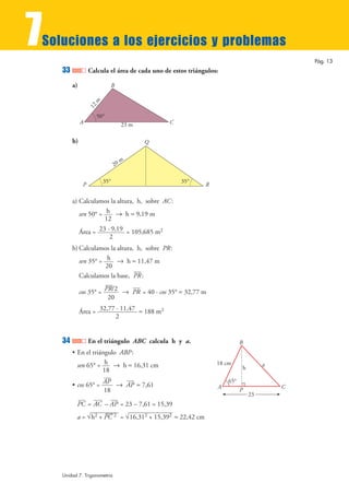 7Soluciones a los ejercicios y problemas
33 Calcula el área de cada uno de estos triángulos:
a)
b)
a) Calculamos la altura, h, sobre AC:
sen 50° = 8 h ≈ 9,19 m
Área = = 105,685 m2
b) Calculamos la altura, h, sobre PR:
sen 35° = 8 h ≈ 11,47 m
Calculamos la base, :
cos 35° = 8 = 40 · cos 35° ≈ 32,77 m
Área = ≈ 188 m2
34 En el triángulo ABC calcula h y a.
• En el triángulo ABP:
sen 65° = 8 h ≈ 16,31 cm
• cos 65° = 8 ≈ 7,61
= – = 23 – 7,61 = 15,39
a = = ≈ 22,42 cm√16,312 + 15,392√h2 + PC
—2
APACPC
P
B
A C
65°
h
23
18 cm a
APAP
18
h
18
32,77 · 11,47
2
PRPR/2
20
PR
h
20
23 · 9,19
2
h
12
20 m
35°
P R
Q
35°
B
C23 m
12m
A
50°
Pág. 13
Unidad 7. Trigonometría
 