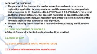 SCOPE OF THE GUIDELINE
• The purpose of this document is to offer instructions on how to structure a
registration application for drug substances and the accompanying drug products
that are covered by ICH Guidelines Q 6 A ("NCE") and Q 6 B. ("Biotech"). For several
additional product categories, this approach might also be applicable. Applicants
should contact with the relevant regulatory authorities to determine whether this
format is applicable for a particular kind of product.
• The text following the section titles is intended to be explanatory and illustrative
only.
3.1. TABLE OF CONTENTS OF MODULE 3
A Table of Contents for the filed application should be provided
3.2. BODY OF DATA
3.2.S DRUG SUBSTANCE1 (NAME, MANUFACTURER)
3.2.S.1 General Information (name, manufacturer)
 