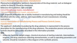 3.2.S.1.3 General Properties (name, manufacturer)
Physicochemical and other pertinent characteristics of the drug material, such as biological
activity for Biotech, should be mentioned.
Reference ICH Guidelines: Q6A and Q6B
3.2.S.2 Manufacture (name, manufacturer)
3.2.S.2.1 Manufacturer(s) (name, manufacturer)
Each proposed production site or facility involved in manufacturing and testing should be
identified with the name, address, and responsibility of each manufacturer, including
contractors.
3.2.S.2.2 Description of Manufacturing Process and Process Controls (name,
manufacturer)
The applicant’s dedication to producing the drug substance is represented in the process
description for the manufacturing of the drug substance. The production process and process
controls should be adequately described in the information provided.
NCE:
• Molecular formulae, weight ranges, chemical structures of starting materials, intermediates,
reagents, and drug substances reflecting stereochemistry, as well as operating parameters and
solvents, should be included in a flow diagram of the synthetic process.
 
