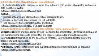 3.2.S.2.3 Control of Materials (name, manufacturer)
List of all material used in manufacturing of drug subtance with sources also quality and control
data must be provided
Reference ICH Guidelines: Q6A and Q6B
Biotech:
• Control of Source and Starting Materials of Biological Origin.
• Source, history, and generation of the cell substrate.
• Cell banking system, characterisation, and testing
Reference ICH Guidelines: Q5A, Q5B, Q5C and Q5D
3.2.S.2.4 Controls of Critical Steps and Intermediates (name, manufacturer)
Critical Steps: Tests and acceptance criteria ( performed at critical steps identified in 3.2.S.2.2 of
the manufacturing process to ensure that the process is controlled should be provided.
Intermediates: Information on the quality and control of intermediates isolated during the
process should be provided.
Reference ICH Guidelines: Q6A and Q6B
Additionally for Biotech: Stability data supporting storage conditions should be provided.
Reference ICH Guideline: Q5C
 