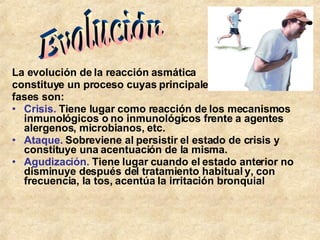 La evolución de la reacción asmática  constituye un proceso cuyas principales  fases son: Crisis.  Tiene lugar como reacción de los mecanismos inmunológicos o no inmunológicos frente a agentes alergenos, microbianos, etc.  Ataque.  Sobreviene al persistir el estado de crisis y constituye una acentuación de la misma.  Agudización.  Tiene lugar cuando el estado anterior no disminuye después del tratamiento habitual y, con frecuencia, la tos, acentúa la irritación bronquial Evolución 