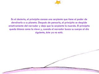En el desierto, el principito conoce una serpiente que tiene el poder de devolverlo a su planeta. Después de pensarlo, el principito se despide emotivamente del narrador y deja que la serpiente lo muerda. El principito queda blanco como la nieve y, cuando el narrador busca su cuerpo al día siguiente, éste ya no está. 