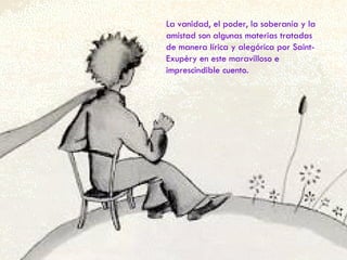 La vanidad, el poder, la soberanía y la amistad son algunas materias tratadas de manera lírica y alegórica por Saint-Exupèry en este maravilloso e imprescindible cuento. 