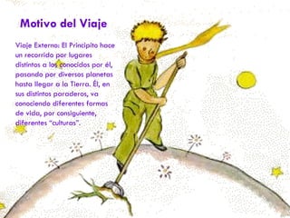 Motivo del Viaje Viaje Externo: El Principito hace un recorrido por lugares distintos a los conocidos por él, pasando por diversos planetas hasta llegar a la Tierra. Él, en sus distintos paraderos, va conociendo diferentes formas de vida, por consiguiente, diferentes “culturas”. 
