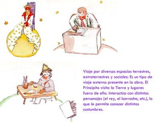 Viaje por diversos espacios terrestres, extraterrestres y sociales: Es un tipo de viaje externo presente en la obra. El Princípito visita la Tierra y lugares fuera de ella. Interactúa con distintos personajes (el rey, el borracho, etc.), lo que le permite conocer distintas costumbres. 