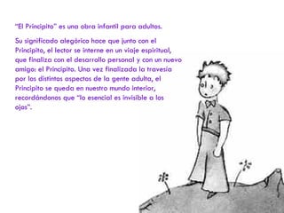 “ El Principito” es una obra infantil para adultos. Su significado alegórico hace que junto con el Principito, el lector se interne en un viaje espiritual, que finaliza con el desarrollo personal y con un nuevo amigo: el Principito. Una vez finalizada la travesía por los distintos aspectos de la gente adulta, el Principito se queda en nuestro mundo interior, recordándonos que “lo esencial es invisible a los ojos”. 
