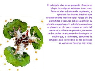 El principito vive en un pequeño planeta en el que hay algunos volcanes y una rosa. Pasa sus días cuidando de su planeta, y quitando los árboles baobab que constantemente intentan echar raíces allí. De permitirles crecer, los árboles partirían su planeta en pedazos. El principito abandona el planeta un día para conocer el resto del universo y visita otros planetas, cada uno de los cuales se encuentra habitado por un adulto que, a su manera, demuestra lo estúpidos que la mayoría de las personas se vuelven al hacerse 'mayores': 