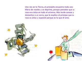 Una vez en la Tierra, el principito encuentra toda una hilera de rosales y se deprime, porque pensaba que su rosa era única en todo el universo. Más tarde conoce y domestica a un zorro, que le explica al príncipe que su rosa es única y especial porque es la que él ama. 