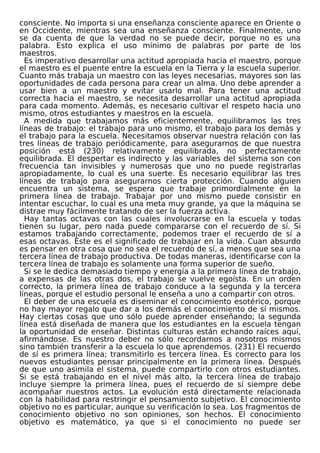 consciente. No importa si una enseñanza consciente aparece en Oriente o
en Occidente, mientras sea una enseñanza consciente. Finalmente, uno
se da cuenta de que la verdad no se puede decir, porque no es una
palabra. Esto explica el uso mínimo de palabras por parte de los
maestros.
Es imperativo desarrollar una actitud apropiada hacia el maestro, porque
el maestro es el puente entre la escuela en la Tierra y la escuela superior.
Cuanto más trabaja un maestro con las leyes necesarias, mayores son las
oportunidades de cada persona para crear un alma. Uno debe aprender a
usar bien a un maestro y evitar usarlo mal. Para tener una actitud
correcta hacia el maestro, se necesita desarrollar una actitud apropiada
para cada momento. Además, es necesario cultivar el respeto hacia uno
mismo, otros estudiantes y maestros en la escuela.
A medida que trabajamos más eficientemente, equilibramos las tres
líneas de trabajo: el trabajo para uno mismo, el trabajo para los demás y
el trabajo para la escuela. Necesitamos observar nuestra relación con las
tres líneas de trabajo periódicamente, para asegurarnos de que nuestra
posición está (230) relativamente equilibrada, no perfectamente
equilibrada. El despertar es indirecto y las variables del sistema son con
frecuencia tan invisibles y numerosas que uno no puede registrarlas
apropiadamente, lo cual es una suerte. Es necesario equilibrar las tres
líneas de trabajo para asegurarnos cierta protección. Cuando alguien
encuentra un sistema, se espera que trabaje primordialmente en la
primera línea de trabajo. Trabajar por uno mismo puede consistir en
intentar escuchar, lo cual es una meta muy grande, ya que la máquina se
distrae muy fácilmente tratando de ser la fuerza activa.
Hay tantas octavas con las cuales involucrarse en la escuela y todas
tienen su lugar, pero nada puede compararse con el recuerdo de sí. Si
estamos trabajando correctamente, podemos traer el recuerdo de sí a
esas octavas. Este es el significado de trabajar en la vida. Cuan absurdo
es pensar en otra cosa que no sea el recuerdo de sí, a menos que sea una
tercera línea de trabajo productiva. De todas maneras, identificarse con la
tercera línea de trabajo es solamente una forma superior de sueño.
Si se le dedica demasiado tiempo y energía a la primera línea de trabajo,
a expensas de las otras dos, el trabajo se vuelve egoísta. En un orden
correcto, la primera línea de trabajo conduce a la segunda y la tercera
líneas, porque el estudio personal le enseña a uno a compartir con otros.
El deber de una escuela es diseminar el conocimiento esotérico, porque
no hay mayor regalo que dar a los demás el conocimiento de sí mismos.
Hay ciertas cosas que uno sólo puede aprender enseñando; la segunda
línea está diseñada de manera que los estudiantes en la escuela tengan
la oportunidad de enseñar. Distintas culturas están echando raíces aquí,
afirmándose. Es nuestro deber no sólo recordarnos a nosotros mismos
sino también transferir a la escuela lo que aprendemos. (231) El recuerdo
de sí es primera línea; transmitirlo es tercera línea. Es correcto para los
nuevos estudiantes pensar principalmente en la primera línea. Después
de que uno asimila el sistema, puede compartirlo con otros estudiantes.
Si se está trabajando en el nivel más alto, la tercera línea de trabajo
incluye siempre la primera línea, pues el recuerdo de sí siempre debe
acompañar nuestros actos. La evolución está directamente relacionada
con la habilidad para restringir el pensamiento subjetivo. El conocimiento
objetivo no es particular, aunque su verificación lo sea. Los fragmentos de
conocimiento objetivo no son opiniones, son hechos. El conocimiento
objetivo es matemático, ya que si el conocimiento no puede ser
 