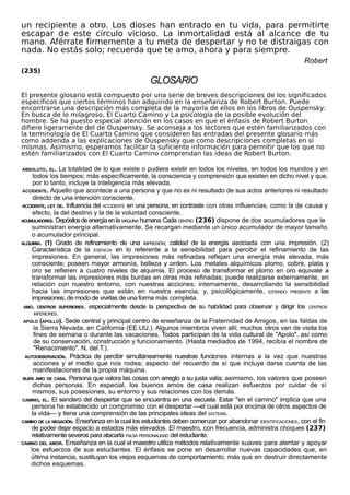 un recipiente a otro. Los dioses han entrado en tu vida, para permitirte
escapar de este círculo vicioso. La inmortalidad está al alcance de tu
mano. Aférrate firmemente a tu meta de despertar y no te distraigas con
nada. No estás solo; recuerda que te amo, ahora y para siempre.
Robert
(235)
GLOSARIO
El presente glosario está compuesto por una serie de breves descripciones de los significados
específicos que ciertos términos han adquirido en la enseñanza de Robert Burton. Puede
encontrarse una descripción más completa de la mayoría de ellos en los libros de Ouspensky:
En busca de lo milagroso, El Cuarto Camino y La psicología de la posible evolución del
hombre. Se ha puesto especial atención en los casos en que el énfasis de Robert Burton
difiere ligeramente del de Ouspensky. Se aconseja a los lectores que estén familiarizados con
la terminología de El Cuarto Camino que consideren las entradas del presente glosario más
como addenda a las explicaciones de Ouspensky que como descripciones completas en sí
mismas. Asimismo, esperamos facilitar la suficiente información para permitir que los que no
estén familiarizados con El Cuarto Camino comprendan las ideas de Robert Burton.
ABSOLUTO, EL. La totalidad de lo que existe o pudiera existir en todos los niveles, en todos los mundos y en
todos los tiempos; más específicamente, la consciencia y comprensión que existen en dicho nivel y que,
por lo tanto, incluye la inteligencia más elevada.
ACCIDENTE. Aquello que acontece a una persona y que no es ni resultado de sus actos anteriores ni resultado
directo de una intención consciente.
ACCIDENTE, LEY DE. Influencia del ACCIDENTE en una persona, en contraste con otras influencias, como la de causa y
efecto, la del destino y la de la voluntad consciente.
ACUMULADORES. Depósitosdeenergíaenla MÁQUINA humana.Cada CENTRO (236) dispone de dos acumuladores que le
suministran energía alternativamente. Se recargan mediante un único acumulador de mayor tamaño
o acumulador principal.
ALQUIMIA. (1) Grado de refinamiento de una IMPRESIÓN; calidad de la energía asociada con una impresión. (2)
Característica de la ESENCIA en lo referente a la sensibilidad para percibir el refinamiento de las
impresiones. En general, las impresiones más refinadas reflejan una energía más elevada, más
consciente; poseen mayor armonía, belleza y orden. Los metales alquímicos plomo, cobre, plata y
oro se refieren a cuatro niveles de alquimia. El proceso de transformar el plomo en oro equivale a
transformar las impresiones más burdas en otras más refinadas; puede realizarse externamente, en
relación con nuestro entorno, con nuestras acciones; internamente, desarrollando la sensibilidad
hacia las impresiones que están en nuestra esencia; y, psicológicamente, ESTANDO PRESENTE a las
impresiones, de modo de vivirlas de una forma más completa.
AMO. CENTROS SUPERIORES, especialmente desde la perspectiva de su habilidad para observar y dirigir los CENTROS
INFERIORES.
APOLO (APOLLO). Sede central y principal centro de enseñanza de la Fraternidad de Amigos, en las faldas de
la Sierra Nevada, en California (EE.UU.). Algunos miembros viven allí; muchos otros van de visita los
fines de semana o durante las vacaciones. Todos participan de la vida cultural de "Apolo", así como
de su conservación, construcción y funcionamiento. (Hasta mediados de 1994, recibía el nombre de
"Renacimiento". N. del T.).
AUTOOBSERVACIÓN. Práctica de percibir simultáneamente nuestras funciones internas a la vez que nuestras
acciones y el medio que nos rodea; aspecto del recuerdo de sí que incluye darse cuenta de las
manifestaciones de la propia máquina.
BUEN AMO DE CASA. Persona que valora las cosas con arreglo a su justa valía; asimismo, los valores que poseen
dichas personas. En especial, los buenos amos de casa realizan esfuerzos por cuidar de sí
mismos, sus posesiones, su entorno y sus relaciones con los demás.
CAMINO, EL. El sendero del despertar que se encuentra en una escuela. Estar "en el camino" implica que una
persona ha establecido un compromiso con el despertar —el cual está por encima de otros aspectos de
la vida— y tiene una comprensión de las principales ideas del SISTEMA.
CAMINO DE LA NEGACIÓN. Enseñanza en la cual los estudiantes deben comenzar por abandonar IDENTIFICACIONES, con el fin
de poder dejar espacio a estados más elevados. El maestro, con frecuencia, administra choques (237)
relativamente severos para atacarla FALSA PERSONALIDAD del estudiante.
CAMINO DEL AMOR. Enseñanza en la cual el maestro utiliza métodos relativamente suaves para alentar y apoyar
los esfuerzos de sus estudiantes. El énfasis se pone en desarrollar nuevas capacidades que, en
última instancia, sustituyan los viejos esquemas de comportamiento, más que en destruir directamente
dichos esquemas.
 
