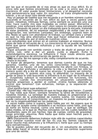 por las que el recuerdo de sí nos atrae es que es muy difícil. Es el
único reto que hemos encontrado en la vida y lo único que no es
mecánico. El valor puede tener limitaciones, y el despertar necesita
más perseverancia que valor. En resumen, se trata simplemente de
tolerar, y es un buen sitio donde estar.
Hay un pasaje de Goethe que me recuerda a un hombre número cuatro
buscando el recuerdo de sí; tan difícil es que a veces parece una
ilusión: «Vosotras, trémulas formas, como siempre os acercáis una vez
más; hace cuánto mis ojos nublados os vieron pasar. Aferrarme a
vosotras, ¿me esforzaré esta vez? ¿Aún valora mi corazón esa extraña
ilusión?» Después de pasar un día trabajando para la escuela, tratando
de estar presente, de no expresar negatividad y de evitar caer en la
imaginación, nos sentimos cansados; sin embargo, usamos bien el
día. Nada se gana con abandonar el trabajo. La verdad clara y simple
es que no hay otra alternativa más que hacer esfuerzos por estar
presentes, cada día, por el resto de nuestras vidas.
Los estudiantes que entran en el camino trabajan al máximo. Nunca
dejes de lado el recuerdo de sí. La consciencia no se puede regalar, se
tiene que ganar mediante esfuerzos y con la ayuda de las fuerzas
superiores.
Sigue actuando con sentido común y trata de eludir el pensar en ti
mismo. Lee, vete a dar un paseo, cuida a alguien. Evita la
autoindulgencia excesiva. La Influencia C hace cosas atroces para
generar el proceso de eliminación de gente en la
(96) escuela. No me opongo a ello; estoy completamente de acuerdo.
Limpia la escuela.
Al tratar de despertar, tenemos que darnos cuenta de que no hay
garantía. Goethe, uno de los seres conscientes más inteligentes,
escribió en su Fausto: «A este pensamiento me aferró con firmeza, al
fruto del saber profundo y verdadero: la vida y la libertad tan sólo las
merece quien día a día de nuevo las alcanza». Si quieres ser inmortal,
lo conseguirás. Si quieres otra cosa, la obtendrás. La mayoría de la
gente se pasa la vida buscando la Influencia A en lugar de la Influencia
C. Ouspensky subrayó la necesidad de controlar las funciones. Sin
embargo, cuando nos encontramos en situaciones catastróficas,
estamos propensos a perder el control. ¿Cómo hemos obtenido el
control que tenemos? Con esfuerzos, tiempo y la separación del
sufrimiento.
¿Qué significa hacer supe esfuerzos?
Cicerón dijo: «No hay momento en que no haya algo que hacer». Cuando
no hay nada que hacer, siempre tenemos la tarea de recordarnos a
nosotros mismos. La seriedad de nuestro trabajo es proporcional a la
comprensión de la profundidad de nuestro sueño. Un maestro sólo
puede comunicar el conocimiento; un maestro no puede comunicar el
ser: es tu responsabilidad ser las palabras.
A veces hablo como si supiera, pero hablo por mí. No espero que lo
que digo se acepte como verdadero o se rechace como falso, sino que
se tome en forma neutral, como una teoría, y que se verifique. De
todos modos, sé lo que sé. Muchos conceptos con los cuales batallan los
estudiantes, para mí son hechos: tipo de cuerpo, centro de gravedad,
rasgo principal, alquimia. Pero hasta que éstos sean hechos para ti,
tienes que esforzarte.
(97) Diariamente debemos trabajar más allá de nuestras capacidades
para cambiar nuestro nivel de ser. Es una ley. Somos capaces de
hacer mucho más esfuerzos y la Influencia C tiene que usar su tiempo
para extraérnoslos.
No te puedes jubilar del recuerdo de sí. Un estudiante de setenta
años debe hacer el mismo esfuerzo por crear sus centros superiores
que uno de veinte.
 