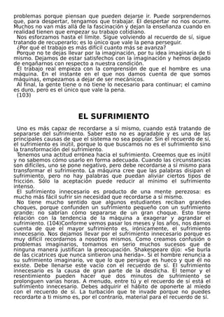 problemas porque piensan que pueden dejarse ir. Puede sorprendernos
que, para despertar, tengamos que trabajar. El despertar no nos ocurre.
Muchos no van más allá de la fascinación y dejan la enseñanza cuando en
realidad tienen que empezar su trabajo cotidiano.
Nos esforzamos hasta el límite. Sigue volviendo al recuerdo de sí, sigue
tratando de recuperarlo; es lo único que vale la pena perseguir.
¿Por qué el trabajo es más difícil cuanto más se avanza?
Porque no te dejas llevar por la imaginación, por tu idea imaginaria de ti
mismo. Dejamos de estar satisfechos con la imaginación y hemos dejado
de engañarnos con respecto a nuestra condición.
El trabajo real empieza con la comprensión de que el hombre es una
máquina. En el instante en el que nos damos cuenta de que somos
máquinas, empezamos a dejar de ser mecánicos.
Al final, la gente tiene o no tiene lo necesario para continuar; el camino
es duro, pero es el único que vale la pena.
(103)
EL SUFRIMIENTO
Uno es más capaz de recordarse a sí mismo, cuando está tratando de
separarse del sufrimiento. Saber esto no es agradable y es una de las
principales causas de que el sistema no sea popular. Sin el recuerdo de sí,
el sufrimiento es inútil, porque lo que buscamos no es el sufrimiento sino
la transformación del sufrimiento.
Tenemos una actitud errónea hacia el sufrimiento. Creemos que es inútil
y no sabemos cómo usarlo en forma adecuada. Cuando las circunstancias
son difíciles, uno se pone negativo, pero debe recordarse a sí mismo para
transformar el sufrimiento. La máquina cree que las palabras disipan el
sufrimiento, pero no hay palabras que puedan aliviar ciertos tipos de
fricción. Sólo la aceptación puede reducir al mínimo el sufrimiento
intenso.
El sufrimiento innecesario es producto de una mente perezosa: es
mucho más fácil sufrir sin necesidad que recordarse a sí mismo.
No tiene mucho sentido que algunos estudiantes reciban grandes
choques, porque confunden un sufrimiento pequeño con un sufrimiento
grande; no sabrían cómo separarse de un gran choque. Esto tiene
relación con la tendencia de la máquina a exagerar y agrandar el
sufrimiento. (104)Conforme vemos pasar los meses y los años, nos damos
cuenta de que el mayor sufrimiento es, irónicamente, el sufrimiento
innecesario. Nos dejamos llevar por el sufrimiento innecesario porque es
muy difícil recordarnos a nosotros mismos. Como creamos confusión o
problemas imaginarios, tomamos en serio muchos sucesos que de
ninguna manera justifican la preocupación. Shakespeare dijo: «Se burla
de las cicatrices que nunca sintieron una herida». Si el hombre renuncia a
su sufrimiento imaginario, ve que lo que persigue es hueco y que él no
existe. Debe llenarse este vacío con el recuerdo de sí. El sufrimiento
innecesario es la causa de gran parte de la desdicha. El temor y el
resentimiento pueden hacer que dos minutos de sufrimiento se
prolonguen varias horas. A menudo, entre tú y el recuerdo de sí está el
sufrimiento innecesario. Debes adquirir el hábito de oponerte al miedo
con el recuerdo de sí. La turbación que te invade porque no puedes
recordarte a ti mismo es, por el contrario, material para el recuerdo de sí.
 