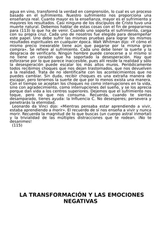 agua en vino, transformó la verdad en comprensión, lo cual es un proceso
basado en el sufrimiento. Nuestro sufrimiento nos proporciona una
enseñanza real. Cuanto mayor es la enseñanza, mayor es el sufrimiento y
mayores los resultados. Casi ninguno de los discípulos de Cristo tuvo una
muerte natural. Debemos hablar de estas cosas con el fin de prepararnos
para (113) lo que ha de venir. Cuando uno soporta el sufrimiento, carga
con su propia cruz. Cada uno de nosotros fue elegido para desempeñar
este papel. Uno debe sufrir las mismas pruebas para lograr los mismos
resultados espirituales en cualquier época. Walt Whitman dijo: «Y cómo el
mismo precio inexorable tiene aún que pagarse por la misma gran
compra». Se refiere al sufrimiento. Cada uno debe tener la suerte y la
desgracia de verificarlo. Ningún hombre puede conocerse a sí mismo si
no tiene un corazón que ha soportado la desesperación. Hay que
esforzarse por lo que parece inaccesible, pues allí reside la realidad y sólo
la desesperación puede escalar los más altos muros. Periódicamente
todos recibimos choques que nos dejan trastornados, que nos devuelven
a la realidad. Trata de no identificarte con los acontecimientos que no
puedes cambiar. Sin duda, recibir choques es una extraña manera de
escapar, pero tenemos la suerte de que por lo menos exista una manera.
Con el tiempo se aceptan los choques no como interrupciones en la vida,
sino con agradecimiento, como interrupciones del sueño, y se los aprecia
porque dan vida a los centros superiores. Dejemos que el sufrimiento nos
toque, pero no que nos consuma. Recuerda, cuando te sientas
desamparado, tienes ayuda: la Influencia C. No desesperes; persevera y
penetrarás la eternidad.
Leonardo da Vinci dijo: «Mientras pensaba estar aprendiendo a vivir,
estaba aprendiendo a morir». El recuerdo de sí nos enseña a vivir y nunca
morir. Recuerda la magnitud de lo que buscas (un cuerpo astral inmortal)
y la trivialidad de las múltiples distracciones que te rodean. ¡No te
desanimes!
(115)
LA TRANSFORMACIÓN Y LAS EMOCIONES
NEGATIVAS
 