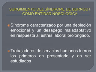 Síndrome caracterizado por una depleción
emocional y un desapego maladaptativo
en respuesta al estrés laboral prolongado.
Trabajadores de servicios humanos fueron
los primeros en presentarlo y en ser
estudiados
 