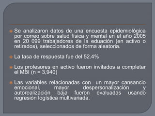  Se analizaron datos de una encuesta epidemiológica
por correo sobre salud física y mental en el año 2005
en 20 099 trabajadores de la eduación (en activo o
retirados), seleccionados de forma aleatoria.
 La tasa de respuesta fue del 52.4%
 Los profesores en activo fueron invitados a completar
el MBI (n = 3,940)
 Las variables relacionadas con un mayor cansancio
emocional, mayor despersonalización y
autorealización baja fueron evaluadas usando
regresión logística multivariada.
 