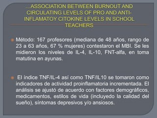  Método: 167 profesores (mediana de 48 años, rango de
23 a 63 años, 67 % mujeres) contestaron el MBI. Se les
midieron los niveles de IL-4, IL-10, FNT-alfa, en toma
matutina en ayunas.
 El índice TNF/IL-4 así como TNF/IL10 se tomaron como
indicadores de actividad proinflamatoria incrementada. El
análisis se ajustó de acuerdo con factores demográficos,
medicamentos, estilos de vida (incluyedo la calidad del
sueño), síntomas depresivos y/o ansiosos.
 