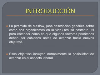  La pirámide de Maslow, (una descripción genérica sobre
cómo nos organizamos en la vida) resulta bastante útil
para entender cómo es que algunos factores prioritarios
deben ser cubiertos antes de avanzar hacia nuevos
objetivos.
 Esos objetivos incluyen normalmente la posibilidad de
avanzar en el aspecto laboral
 