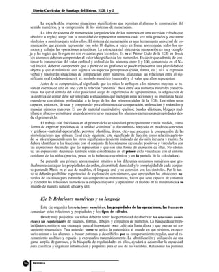 Diseño Curricular de Santiago del Estero. EGB 1 y 2
La escuela debe proponer situaciones significativas que permitan al alumno la construcción del
sentido numérico, y la comprensión de los sistemas de numeración.
La idea de sistema de numeración (organización de los números en una sucesión cifrada que
obedece a reglas) surge con la necesidad de representar números cada vez más grandes y encontrar
símbolos y nombres para todos ellos. El sistema de numeración es una herramienta universal de co-
municación que permite representar con solo 10 dígitos, a veces en forma aproximada, todos los nú-
meros y trabajar las operaciones aritméticas. La estructura del sistema de numeración es muy comple-
ja y las reglas que lo rigen no son evidentes para los niños. Es en el Primer Ciclo de la EGB en donde
los alumnos deberan comprender el valor ideográfico de los numerales. Es decir que además de con-
tinuar la construcción del valor cardinal y ordinal de los números entre 1 y 100, comenzado en el Ni-
vel Inicial, deberán comprender que a partir de un grafismo se puede representar una pluralidad de
objetos y que el mismo no esta sujeto a los aspectos perceptuales (color, forma, etc.) ni a la expresiõn
verbal y resolverán situaciones de comparación entre números, afianzando las relaciones entre el sig-
nificante oral (palabra-número). el: símbolo numérico (numeral) y el valor que ellos representan.
Antes de su comprensión, el significado que los niños le atribuyen a los números mayores se ba-
san en cuentas de uno en uno y en la relación “uno mis” dada entre dos números naturales consecu-
tivos. Ya que el sentido del valor posicional surge de experiencias de agrupamientos, la adquisición de
la destreza de contar debe ser integrada a situaciones que incluyan estas acciones y su enseñanza ha de
extenderse con distinta profundidàd a lo largo de los dos primeros ciclos de la EGB. Los niños serán
capaces, entonces, de usar y comprender procedimientos de comparación, ordenación y redondeo y
manejar números mayores. El uso de material manipulativo -palitos; bandas elásticas, bloques mul-
tibase o ábacos- constituye un poderoso recurso para que los alumnos capten estas propiedades des-
de el primer ciclo.
El trabajo con fracciones en el primer ciclo se vinculará principalmente con la medida, como
forma de expresar porciones de la unidad -continua’ o discontinua- apoyado en modelos concretos
y gráficos -material descartable. porotos, plastilina, áreas, etc.- que aseguren la comprensión de las
simbolizaciones que utilicen. En el ciclo siguiente, este significado de fracción como relación parte-to-
do se irá enriqueciendo con los otros significados (cociente indicado de división inexacta y razón). Se
debera identificar a las fracciones con el conjunto de los números racionales positivos y vincularlas con
las expresiones decimales que las representan y que son otra forma de expresión de ellas. No obstan-
te, las expresiones decimales también serán consideradas en el primer ciclo vinculadas con el entorno
cotidiano de los niños (precios, pesos en la balanzas electrónicas y en la pantalla de la calculadora).
Se pretende una primera aproximación intuitiva a los diferentes conjuntos numéricos que gra-
dualmente destaque las propiedades de orden, discretitud, densidad y/o complejidad de cada conjun-
to poniendo Masis en el uso de modelos, el lenguaje oral y su conexión con los símbolos. Por lo tan-
to se deberán posibilitar experiencias de exploración con números, que aprovechen las intuiciones na-
turales de los niños para estimular sus competencias matemáticas, hacer que sean capaces de construir
y extender las relaciones numéricas a campos mayores y aproximar el mundo de la matemática a su
mundo de manera natural, eficaz y útil.
Eje 2: Relaciones numéricas y su lenguaje
Este eje organiza las relaciones numéricas, las propiedades de las operaciones, las formas de
comunicar estas relaciones y propiedades y los tipos de cálculos.
Desde muy pequeños los niños deberán tener la oportunidad de observar las relaciones numé-
ricas y las regularidades de sucesos, formas, dibujos y conjuntos de números. La búsqueda de regu-
laridades constituye una estrategia general importante poco cultivada hasta ahora y que merece un tra-
tamiento sistemático. Para entender como se aplica la matemática al mundo en que vivimos, es nece-
sario animar a los alumnos a buscar patrones y describirlos por su comportamiento regular, usar el ra-
zonamiento analítico y espacia1 y expresarlos matemáticamente. La identificación y utilización de una
gama amplia de patrones, y la búsqueda de regularidades en ellos, ayudará a desarrollar la capacidad
para clasificar y organizar información y preparara para el uso de las variables. Relacionar los patrones
 